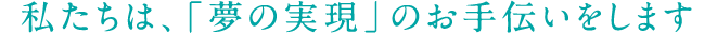 私たちは、「夢の実現」のお手伝いをします