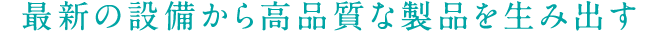 最新の設備から高品質な製品を生み出す
