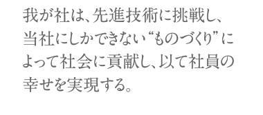 我が社は、先進技術に挑戦し、当社にしかできない“ものづくり”によって社会に貢献し、以て社員の幸せを実現する。