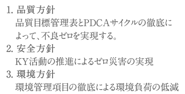 1. 品質方針 品質目標管理表とPDCAサイクルの徹底に　　よって、不良ゼロを実現する。2. 安全方針 KY活動の推進によるゼロ災害の実現3. 環境方針 環境管理項目の徹底による環境負荷の低減